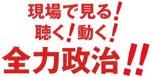 聞く！見る！動く！全力政治！！やります！自分の信念で！