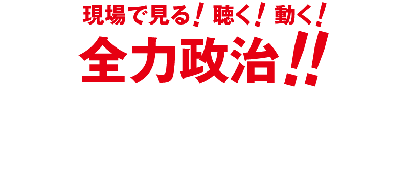 聞く！見る！動く！全力政治！！